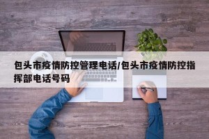 包头市疫情防控管理电话/包头市疫情防控指挥部电话号码