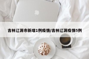 吉林辽源市新增1例疫情/吉林辽源疫情5例