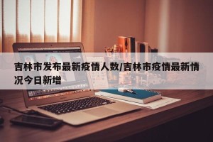 吉林市发布最新疫情人数/吉林市疫情最新情况今日新增