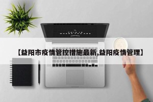 【益阳市疫情管控措施最新,益阳疫情管理】