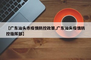 【广东汕头市疫情防控政策,广东汕头疫情防控指挥部】