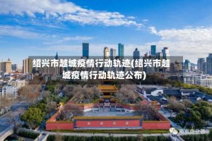 绍兴市越城疫情行动轨迹(绍兴市越城疫情行动轨迹公布)
