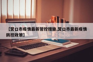 【营口市疫情最新管控措施,营口市最新疫情防控政策】