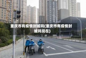 重庆市有疫情封城吗(重庆市有疫情封城吗现在)