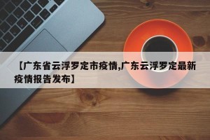 【广东省云浮罗定市疫情,广东云浮罗定最新疫情报告发布】