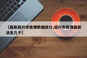 【最新绍兴市疫情数据统计,绍兴市疫情最新消息几个】