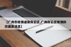 【广州市疫情通报白云区,广州白云区疫情防控最新消息】