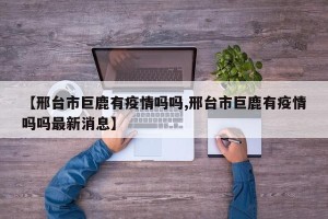 【邢台市巨鹿有疫情吗吗,邢台市巨鹿有疫情吗吗最新消息】