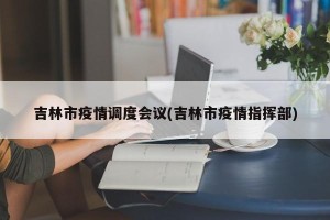 吉林市疫情调度会议(吉林市疫情指挥部)
