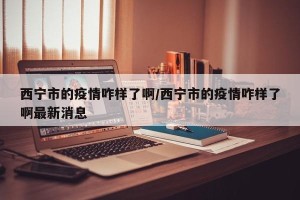 西宁市的疫情咋样了啊/西宁市的疫情咋样了啊最新消息