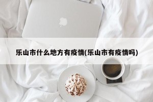 乐山市什么地方有疫情(乐山市有疫情吗)