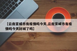 【云南宣威市有疫情吗今天,云南宣威市有疫情吗今天封城了吗】
