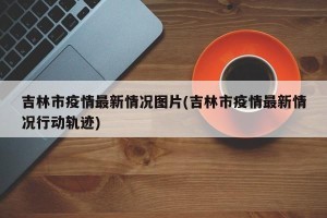 吉林市疫情最新情况图片(吉林市疫情最新情况行动轨迹)