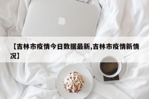 【吉林市疫情今日数据最新,吉林市疫情新情况】