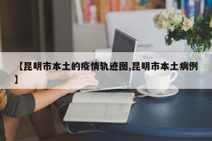 【昆明市本土的疫情轨迹图,昆明市本土病例】