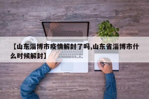 【山东淄博市疫情解封了吗,山东省淄博市什么时候解封】