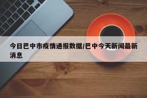今日巴中市疫情通报数据/巴中今天新闻最新消息