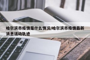 哈尔滨市疫情是什么情况/哈尔滨市疫情最新消息活动轨迹