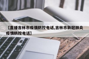 【直播吉林市疫情防控电话,吉林市新冠肺炎疫情防控电话】