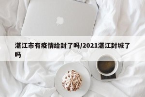 湛江市有疫情给封了吗/2021湛江封城了吗