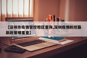 【深圳市疫情管控地区查询,深圳疫情防控最新政策哪里查】
