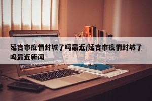 延吉市疫情封城了吗最近/延吉市疫情封城了吗最近新闻