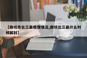 【廊坊市北三县疫情情况,廊坊北三县什么时候解封】