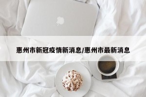 惠州市新冠疫情新消息/惠州市最新消息