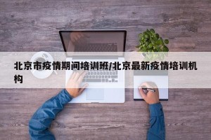 北京市疫情期间培训班/北京最新疫情培训机构