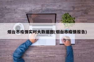 烟台市疫情实时大数据图(烟台市疫情报告)
