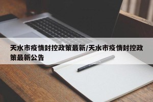 天水市疫情封控政策最新/天水市疫情封控政策最新公告
