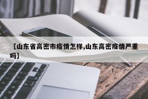 【山东省高密市疫情怎样,山东高密疫情严重吗】
