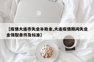 【疫情大连市失业补助金,大连疫情期间失业金领取条件及标准】
