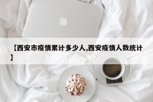 【西安市疫情累计多少人,西安疫情人数统计】