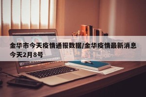 金华市今天疫情通报数据/金华疫情最新消息今天2月8号