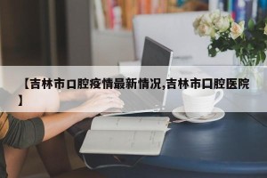 【吉林市口腔疫情最新情况,吉林市囗腔医院】