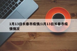 1月13日长春市疫情/1月13日长春市疫情情况
