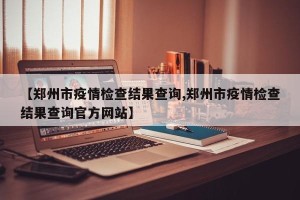 【郑州市疫情检查结果查询,郑州市疫情检查结果查询官方网站】