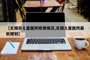 【无锡市儿童医院疫情情况,无锡儿童医院最新规划】