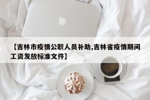 【吉林市疫情公职人员补助,吉林省疫情期间工资发放标准文件】
