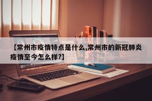 【常州市疫情特点是什么,常州市的新冠肺炎疫情至今怎么样?】