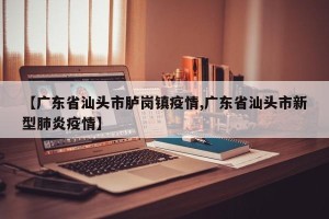【广东省汕头市胪岗镇疫情,广东省汕头市新型肺炎疫情】