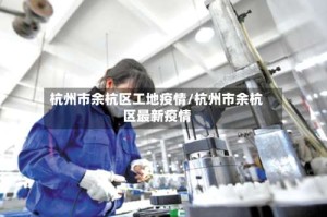杭州市余杭区工地疫情/杭州市余杭区最新疫情