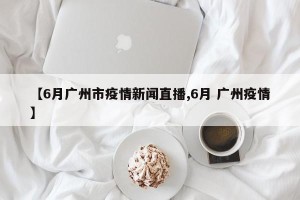 【6月广州市疫情新闻直播,6月 广州疫情】