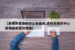 【虎林市疫情防控公告最新,虎林市疾控中心疫情最新管控措施】
