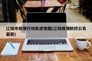 辽阳市疫情行动轨迹地图(辽阳疫情防控公告最新)