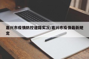 嘉兴市疫情防控道路实况/嘉兴市疫情最新规定