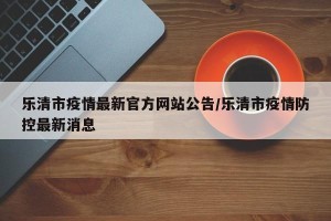 乐清市疫情最新官方网站公告/乐清市疫情防控最新消息