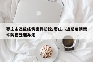 枣庄市违反疫情案件防控/枣庄市违反疫情案件防控处理办法