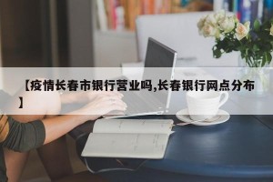 【疫情长春市银行营业吗,长春银行网点分布】